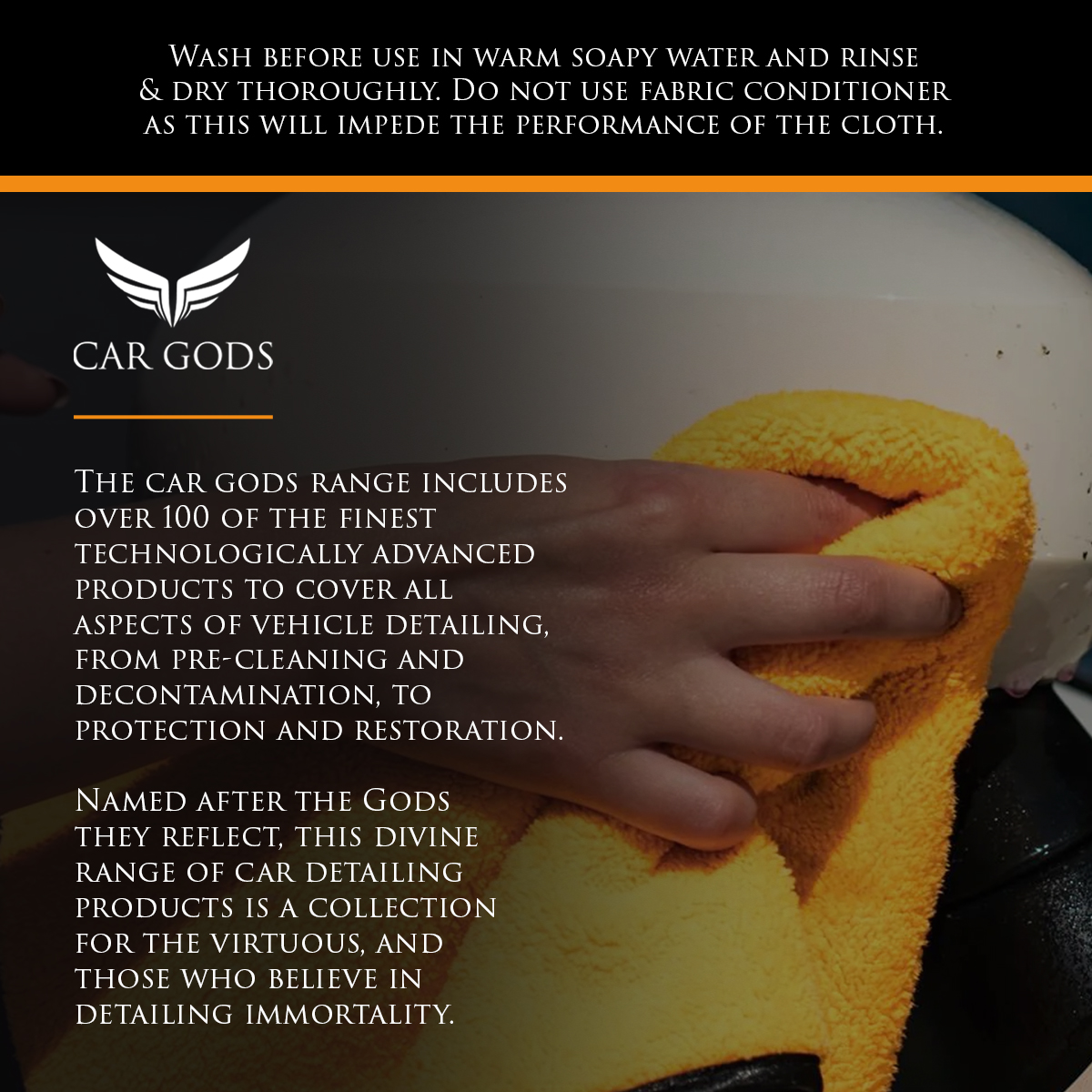 Wash before use in warm soapy water and rinse & dry thoroughly. Do not use fabric conditioner as this will impede the performance of the cloth. The Car Gods range includes over 100 of the finest technologically advanced products to cover all aspects of vehicle detailing, from pre-cleaning and decontamination to protection and restoration. Named after the Gods they reflect, this divine range of car detailing products is a collection for the virtuous, and those who believe in detailing immortality.