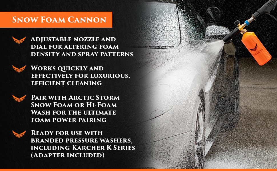 Snow Foam Cannon. Key benefits: Adjustable nozzle and dial for altering foam density and spray patterns, Works quickly and effectively for luxurious, efficient cleaning, Pair with Arctic Storm Snow Foam or Hi-Foam Wash for the ultimate foam power pairing, Ready for use with branded pressure washers, including Karcher K Series (Adapter included).