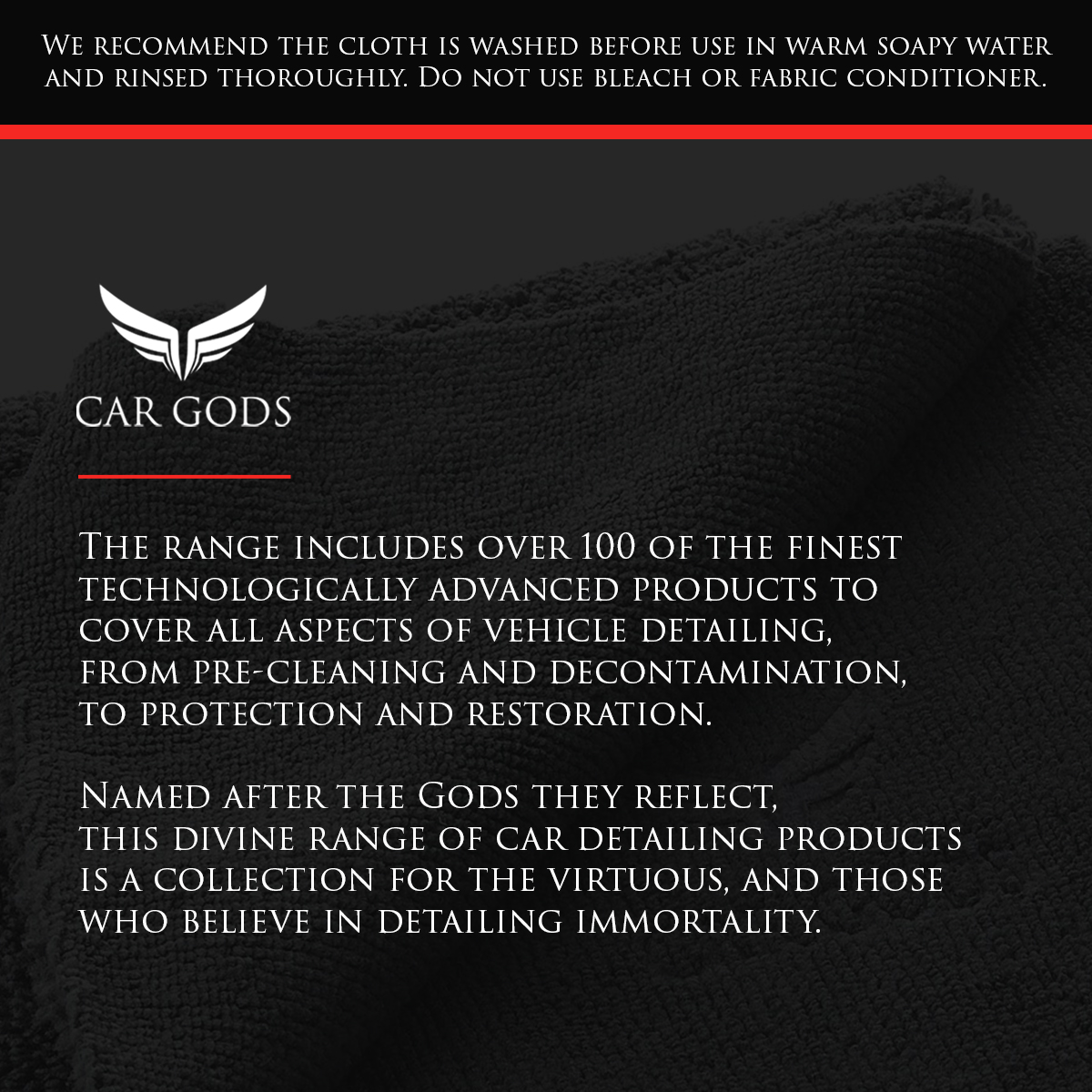 We recommend the cloth is washed before use in warm soapy water and rinsed thoroughly. Do not use bleach or fabric conditioner. The Car Gods range includes over 100 of the finest technologically advanced products to cover all aspects of vehicle detailing, from pre-cleaning and decontamination, to protection and restoration. Named after the Gods they reflect, this divine range of car detailing products is a collection for the virtuous, and those who believe in detailing immortality.