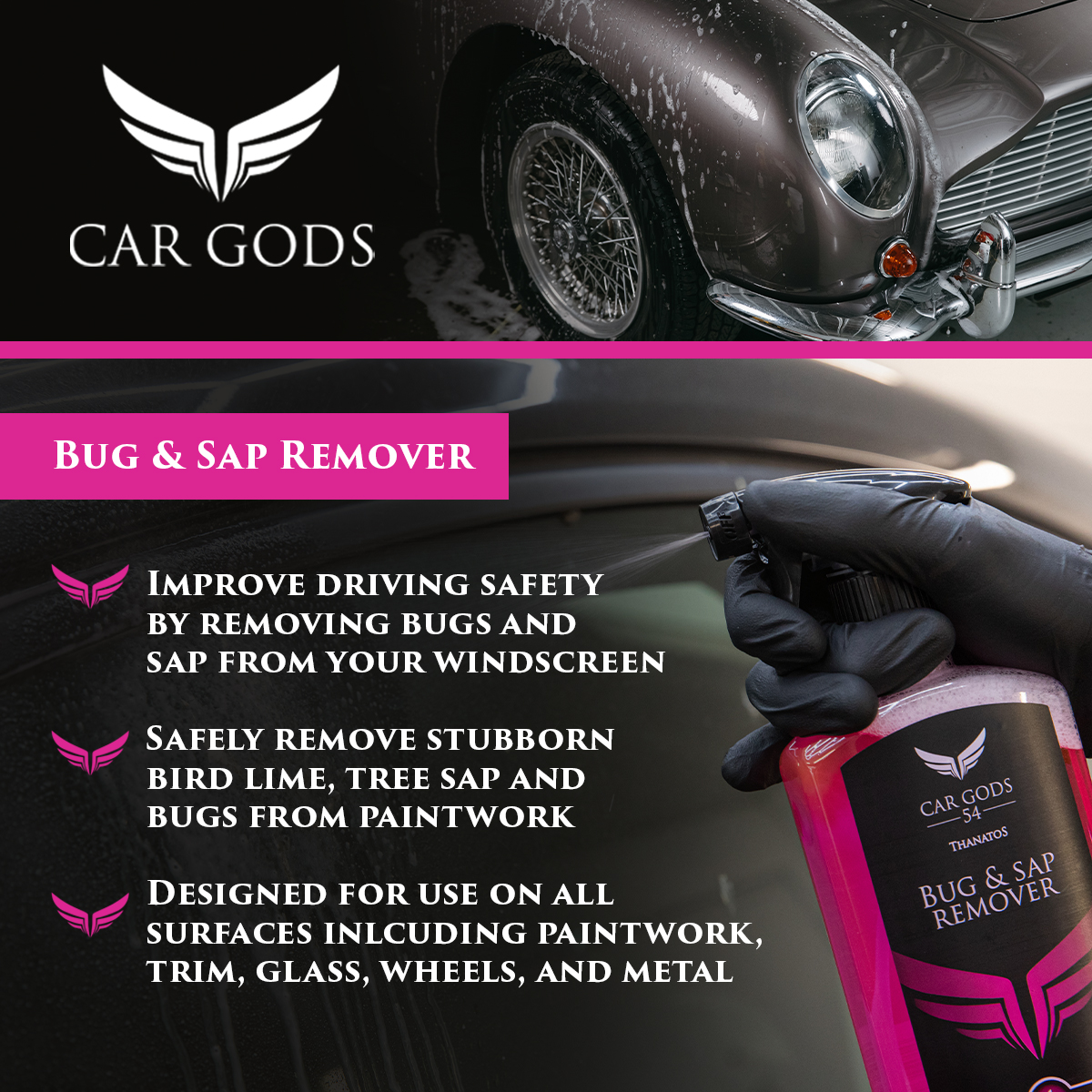 Car Gods Bug & Sap Remover. Improve driving safety by removing bugs, tree sap and bird lime from your windscreen. Remove stubborn deposits from all exterior surfaces including paintwork, trim, plastic, glass, and metal.