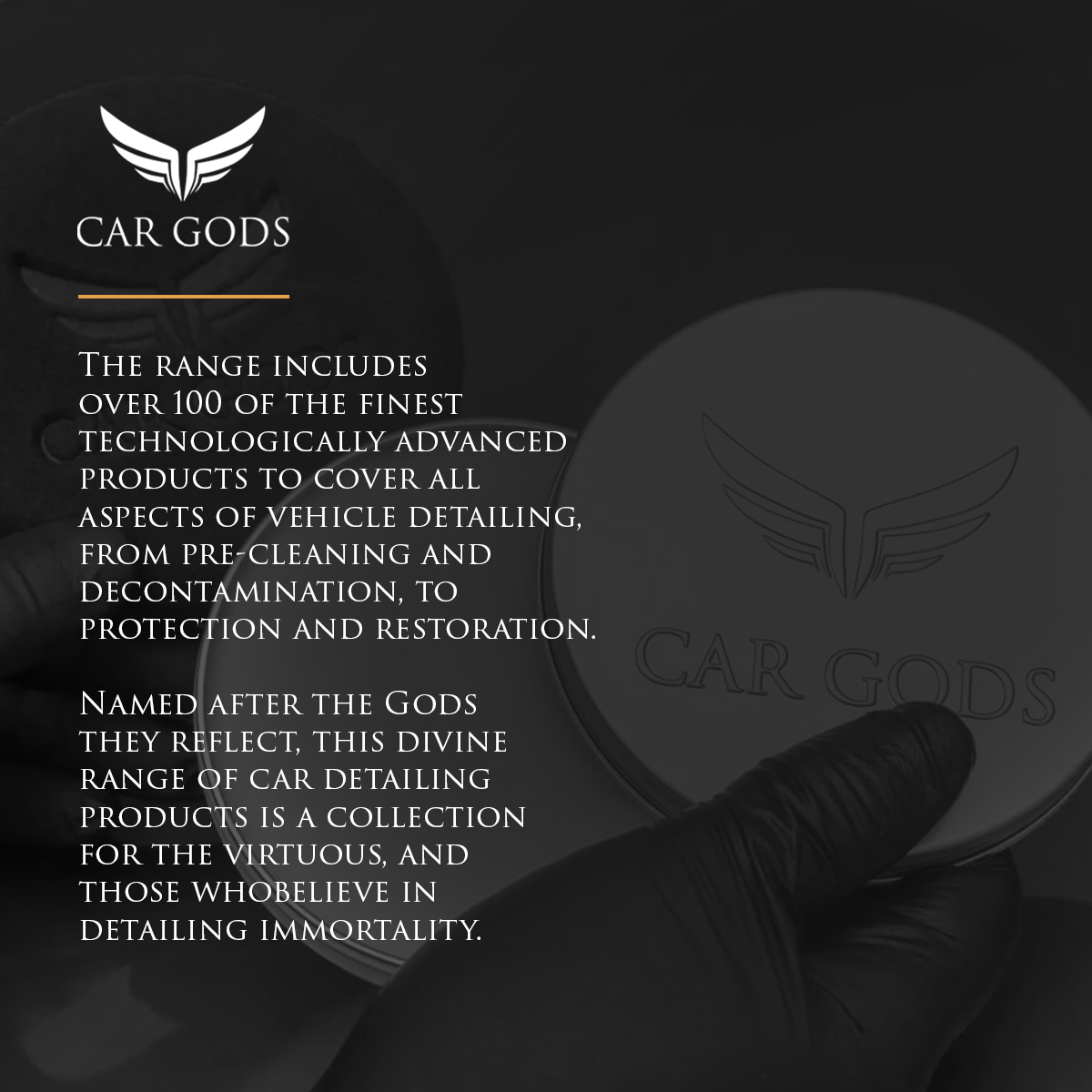 The Car Gods range includes over 100 of the finest technologically advanced products, covering all aspects of vehicle detailing. From pre-cleaning and vehicle decontamination to protection and paintwork restoration. This collection of luxury car detailing products are named after the Gods they reflect.