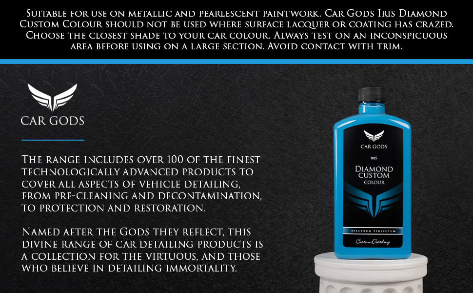 Diamond Custom Colour is suitable for use on metallic and pearlescent paintwork. Choose the closest shade to your car colour. Always test on an inconspicuous area before using on a large section. The Car Gods range includes over 100 of the finest technologically advanced products to cover all aspects of vehicle detailing, from pre-cleaning and decontamination, to protection and restoration. Named after the Gods they reflect, this divine range of car detailing products is a collection for the virtuous, and those who believe in detailing immortality.
